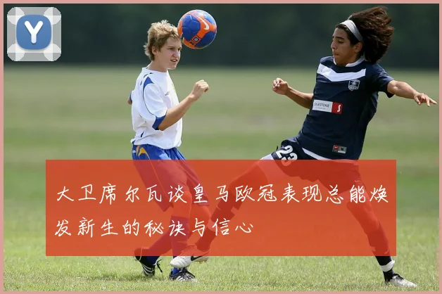 大卫席尔瓦谈皇马欧冠表现总能焕发新生的秘诀与信心