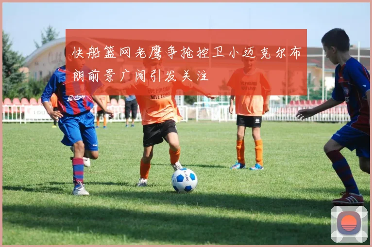 快船篮网老鹰争抢控卫小迈克尔布朗前景广阔引发关注