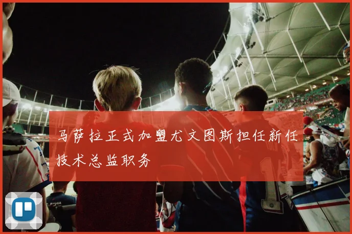 马萨拉正式加盟尤文图斯担任新任技术总监职务