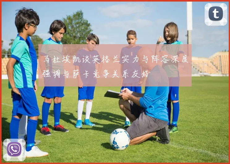 马杜埃凯谈英格兰实力与阵容深度强调与萨卡竞争关系友好