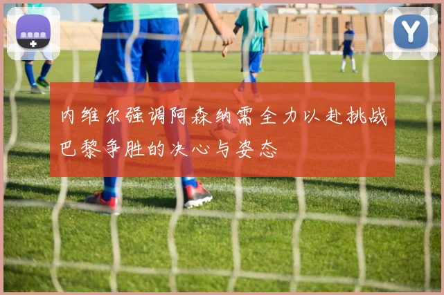 内维尔强调阿森纳需全力以赴挑战巴黎争胜的决心与姿态