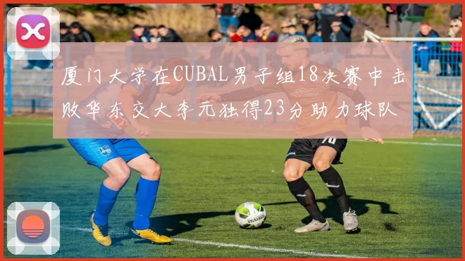 厦门大学在CUBAL男子组18决赛中击败华东交大李元独得23分助力球队晋级