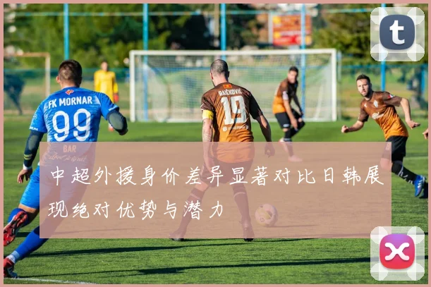 中超外援身价差异显著对比日韩展现绝对优势与潜力