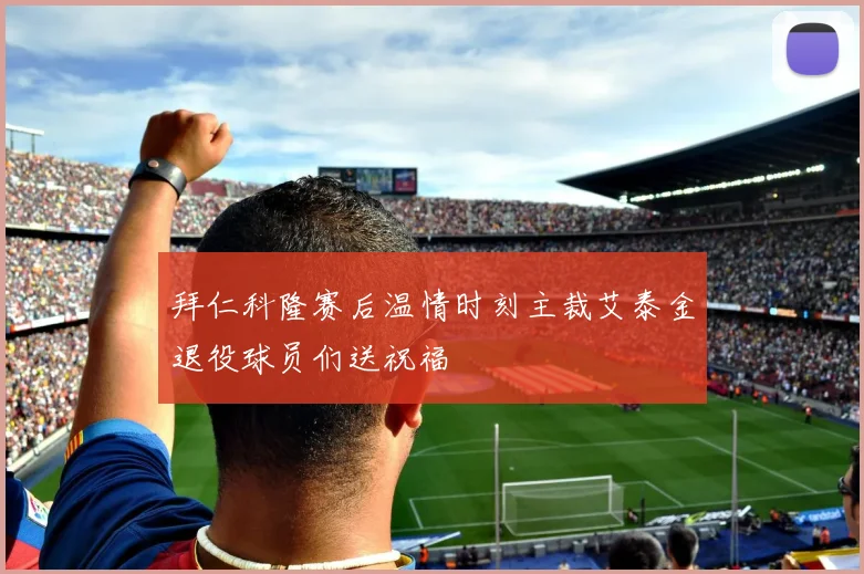拜仁科隆赛后温情时刻主裁艾泰金退役球员们送祝福