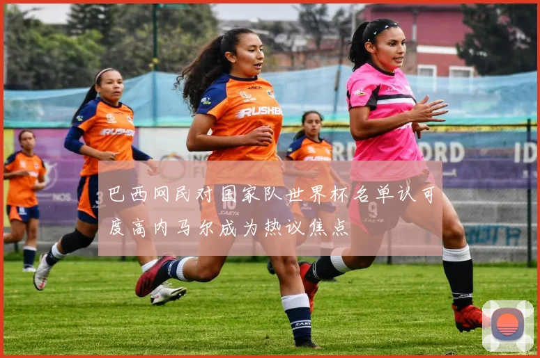 巴西网民对国家队世界杯名单认可度高内马尔成为热议焦点