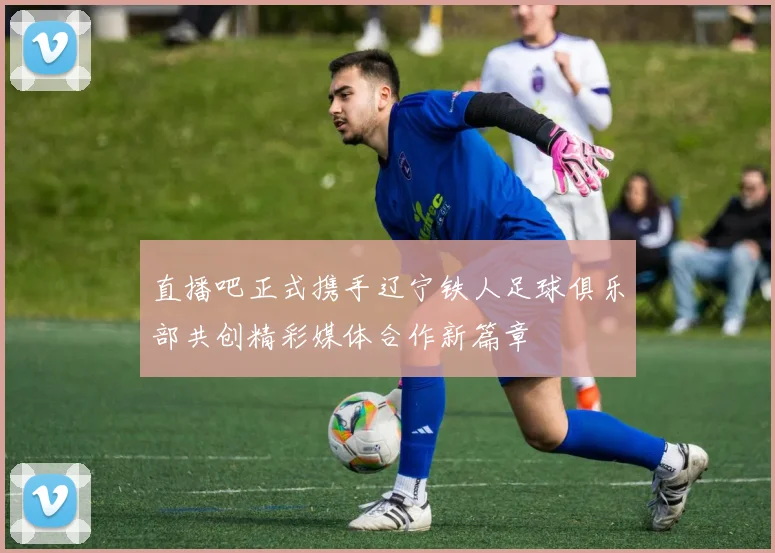直播吧正式携手辽宁铁人足球俱乐部共创精彩媒体合作新篇章