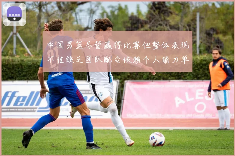 中国男篮尽管赢得比赛但整体表现不佳缺乏团队配合依赖个人能力单打成效有限