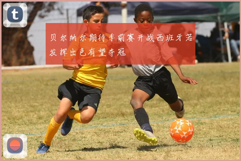 贝尔纳尔期待季前赛开战西班牙若发挥出色有望夺冠