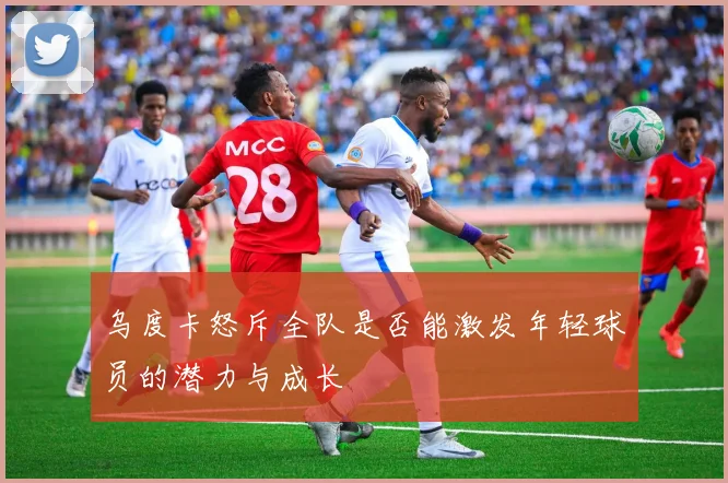 乌度卡怒斥全队是否能激发年轻球员的潜力与成长