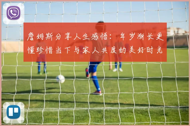 詹姆斯分享人生感悟：年岁渐长更懂珍惜当下与家人共度的美好时光