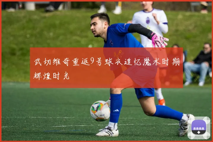 武切维奇重返9号球衣追忆魔术时期辉煌时光