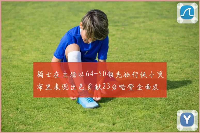 骑士在主场以64-50领先独行侠小莫布里表现出色贡献23分哈登全面发挥助攻6次