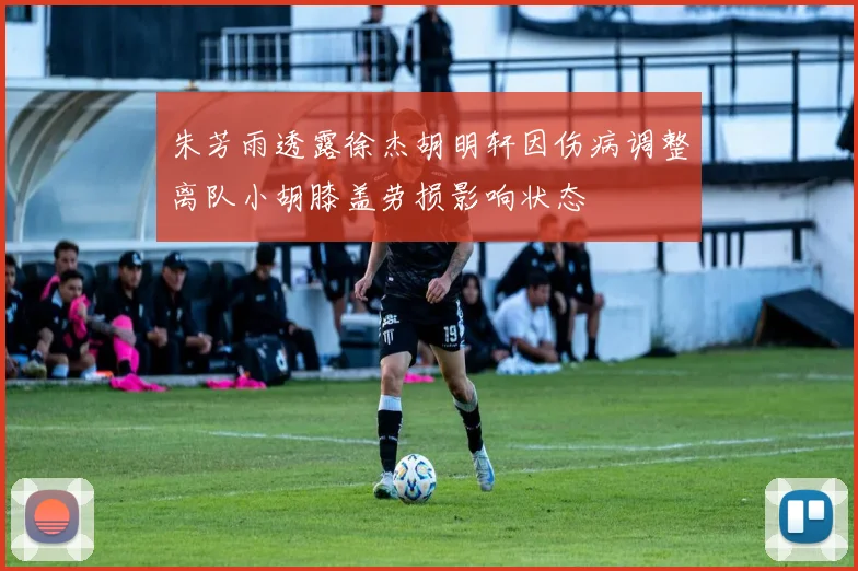 朱芳雨透露徐杰胡明轩因伤病调整离队小胡膝盖劳损影响状态