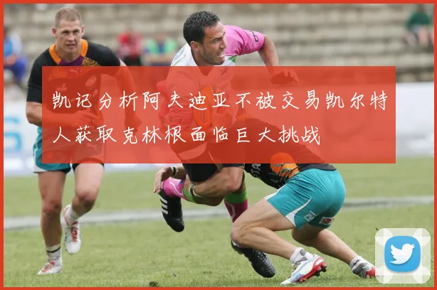 凯记分析阿夫迪亚不被交易凯尔特人获取克林根面临巨大挑战