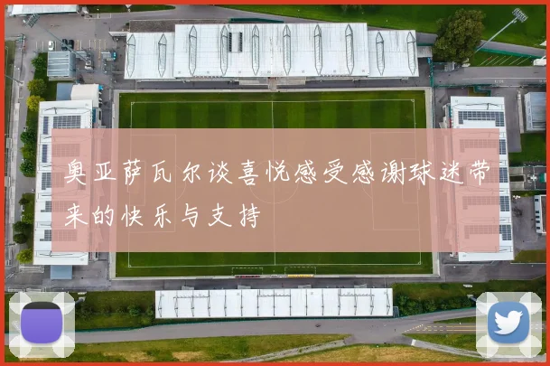奥亚萨瓦尔谈喜悦感受感谢球迷带来的快乐与支持