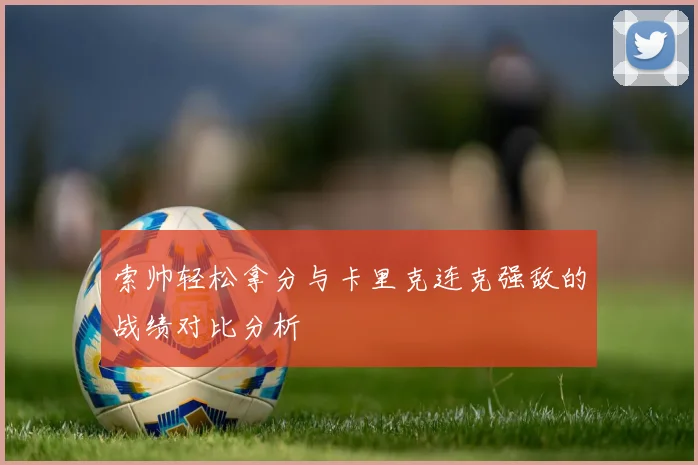 索帅轻松拿分与卡里克连克强敌的战绩对比分析