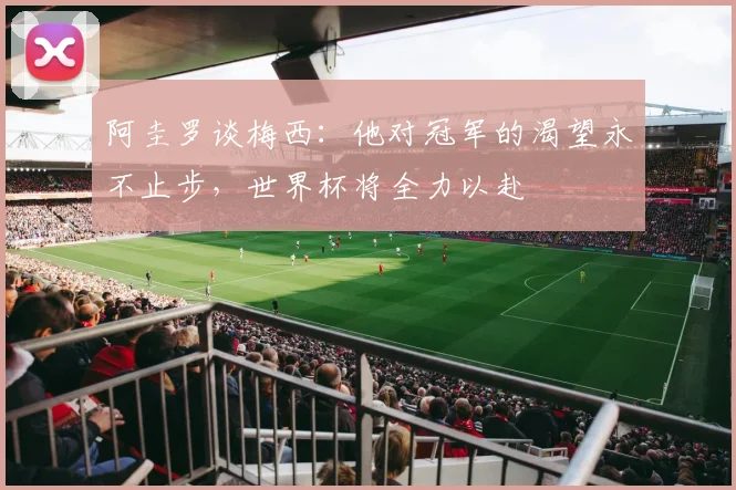 阿圭罗谈梅西：他对冠军的渴望永不止步，世界杯将全力以赴