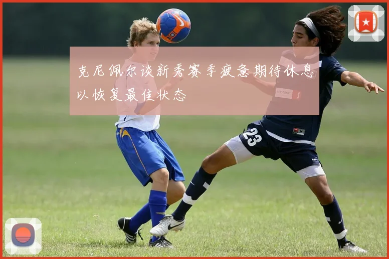 克尼佩尔谈新秀赛季疲惫期待休息以恢复最佳状态