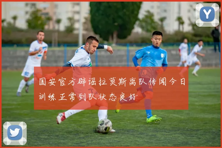 国安官方辟谣拉莫斯离队传闻今日训练正常到队状态良好