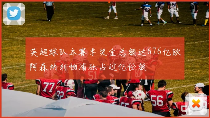 英超球队本赛季奖金总额达676亿欧阿森纳利物浦独占过亿份额