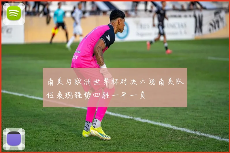 南美与欧洲世界杯对决六场南美队伍表现强势四胜一平一负