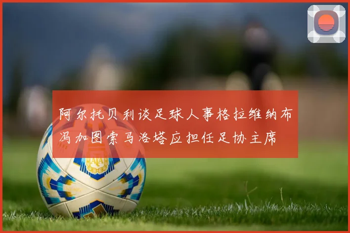 阿尔托贝利谈足球人事格拉维纳布冯加图索马洛塔应担任足协主席