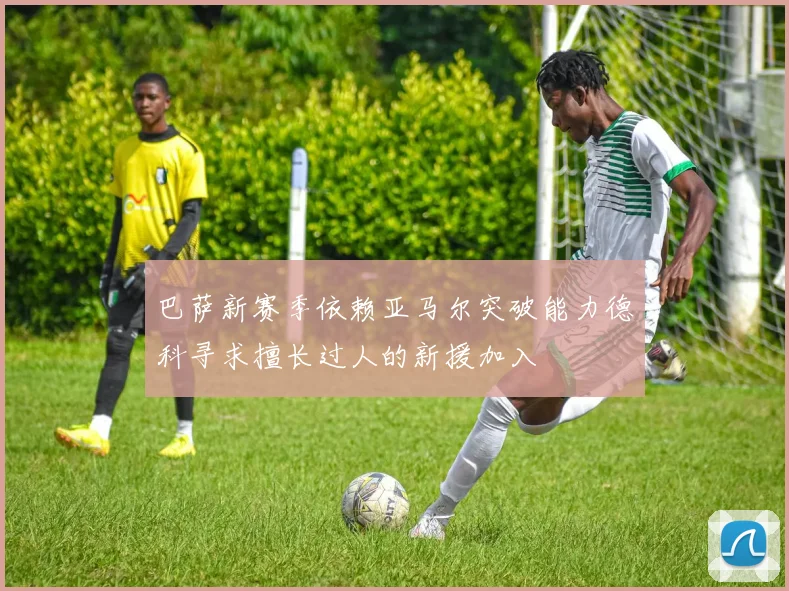 巴萨新赛季依赖亚马尔突破能力德科寻求擅长过人的新援加入