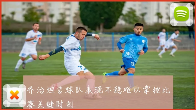 乔治坦言球队表现不稳难以掌控比赛关键时刻